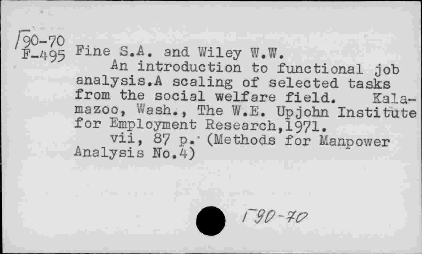 ﻿/90-70
F-495
Fine S.A. and Wiley W.W.
An.introduction to functional job analysis.A scaling of selected tasks from the social welfare field. Kalamazoo, Wash., The W.E. Upjohn Institute for Employment Research,1971.
vii, 87 p.‘ (Methods for Manpower Analysis No.4)
/